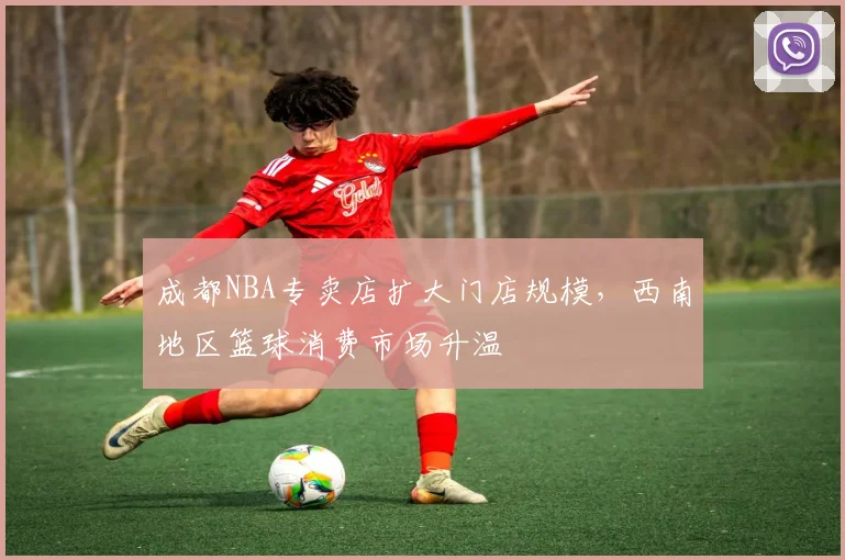 成都NBA专卖店扩大门店规模，西南地区篮球消费市场升温