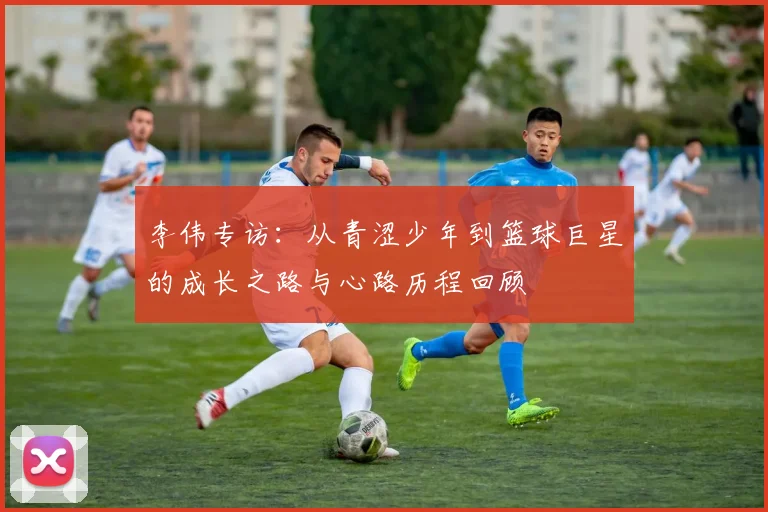 李伟专访：从青涩少年到篮球巨星的成长之路与心路历程回顾