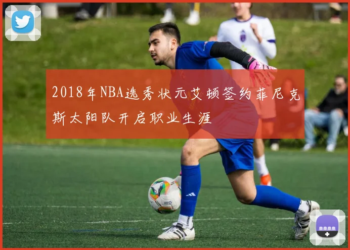 2018年NBA选秀状元艾顿签约菲尼克斯太阳队开启职业生涯