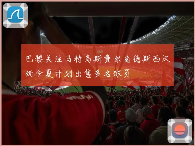 巴黎关注马特乌斯费尔南德斯西汉姆今夏计划出售多名球员