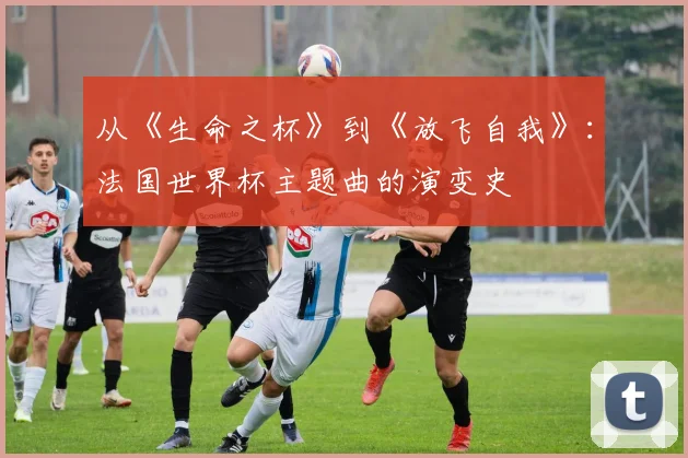 从《生命之杯》到《放飞自我》：法国世界杯主题曲的演变史