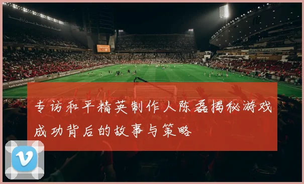 专访和平精英制作人陈磊揭秘游戏成功背后的故事与策略