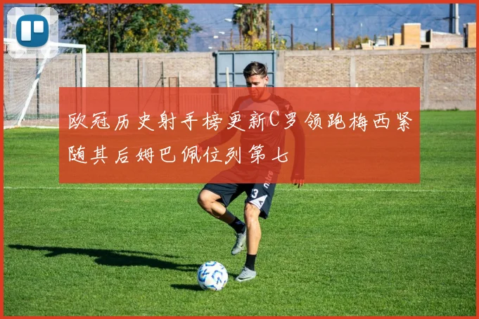 欧冠历史射手榜更新C罗领跑梅西紧随其后姆巴佩位列第七