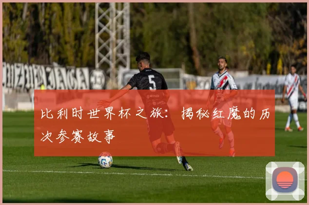 比利时世界杯之旅：揭秘红魔的历次参赛故事